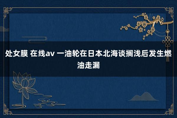 处女膜 在线av 一油轮在日本北海谈搁浅后发生燃油走漏