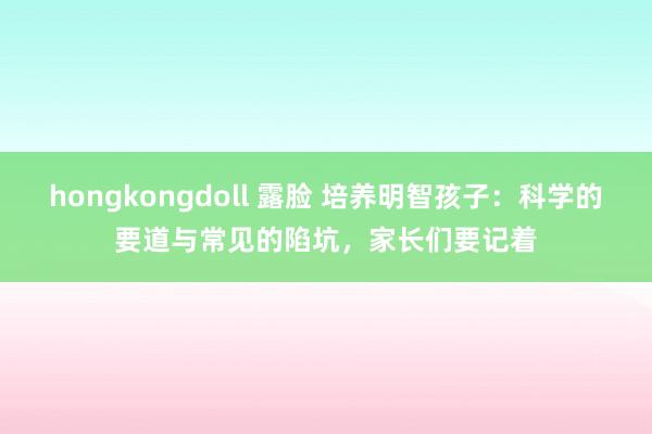 hongkongdoll 露脸 培养明智孩子：科学的要道与常见的陷坑，家长们要记着