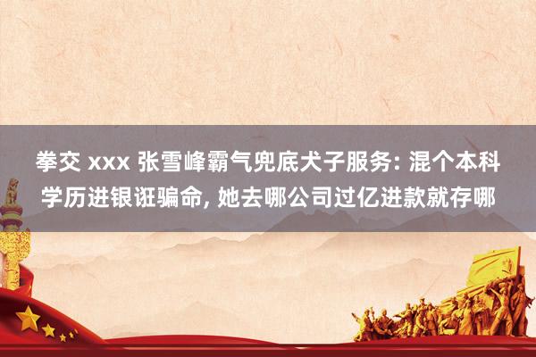拳交 xxx 张雪峰霸气兜底犬子服务: 混个本科学历进银诳骗命， 她去哪公司过亿进款就存哪