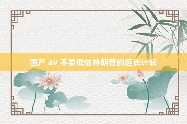 国产 av 不要低估特朗普的延长计较