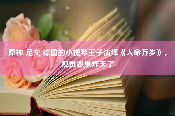 原神 足交 德国的小提琴王子演绎《人命万岁》，视觉恶果炸天了