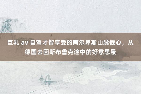 巨乳 av 自驾才智享受的阿尔卑斯山脉惬心，从德国去因斯布鲁克途中的好意思景