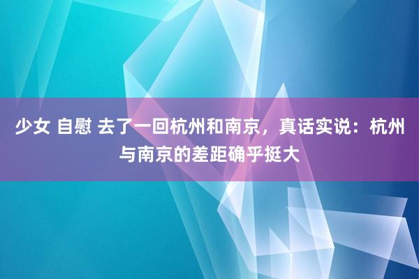 少女 自慰 去了一回杭州和南京，真话实说：杭州与南京的差距确乎挺大
