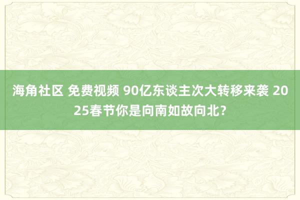海角社区 免费视频 90亿东谈主次大转移来袭 2025春节你是向南如故向北？