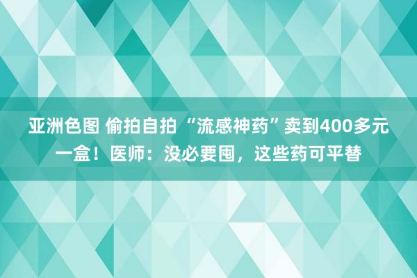 亚洲色图 偷拍自拍 “流感神药”卖到400多元一盒！医师：没必要囤，这些药可平替