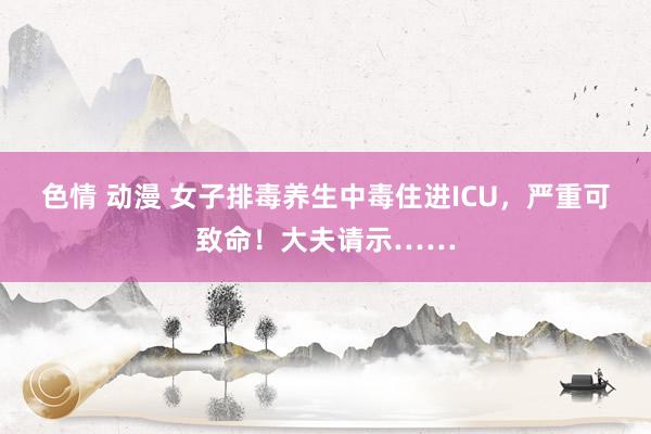 色情 动漫 女子排毒养生中毒住进ICU，严重可致命！大夫请示……