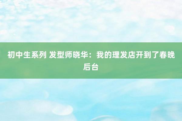 初中生系列 发型师晓华：我的理发店开到了春晚后台