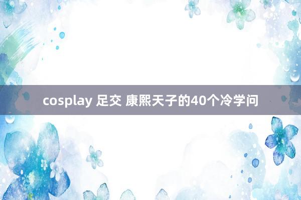 cosplay 足交 康熙天子的40个冷学问