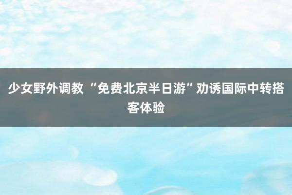 少女野外调教 “免费北京半日游”劝诱国际中转搭客体验