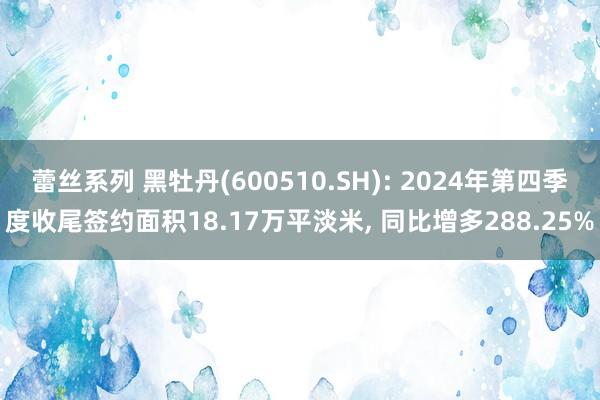 蕾丝系列 黑牡丹(600510.SH): 2024年第四季度收尾签约面积18.17万平淡米， 同比增多288.25%