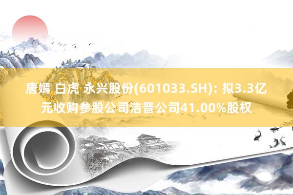 唐嫣 白虎 永兴股份(601033.SH): 拟3.3亿元收购参股公司洁晋公司41.00%股权