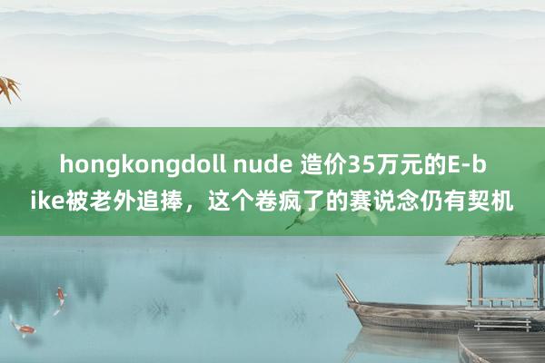 hongkongdoll nude 造价35万元的E-bike被老外追捧，这个卷疯了的赛说念仍有契机