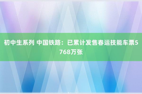 初中生系列 中国铁路：已累计发售春运技能车票5768万张