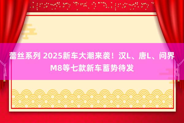 蕾丝系列 2025新车大潮来袭！汉L、唐L、问界M8等七款新车蓄势待发