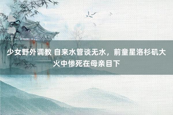 少女野外调教 自来水管谈无水，前童星洛杉矶大火中惨死在母亲目下
