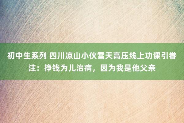 初中生系列 四川凉山小伙雪天高压线上功课引眷注：挣钱为儿治病，因为我是他父亲