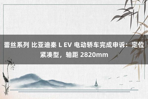蕾丝系列 比亚迪秦 L EV 电动轿车完成申诉：定位紧凑型，轴距 2820mm