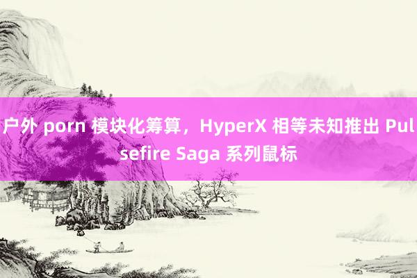 户外 porn 模块化筹算，HyperX 相等未知推出 Pulsefire Saga 系列鼠标