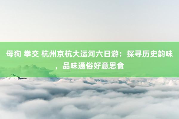 母狗 拳交 杭州京杭大运河六日游：探寻历史韵味，品味通俗好意思食
