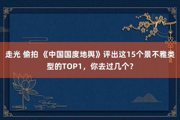 走光 偷拍 《中国国度地舆》评出这15个景不雅类型的TOP1，你去过几个？