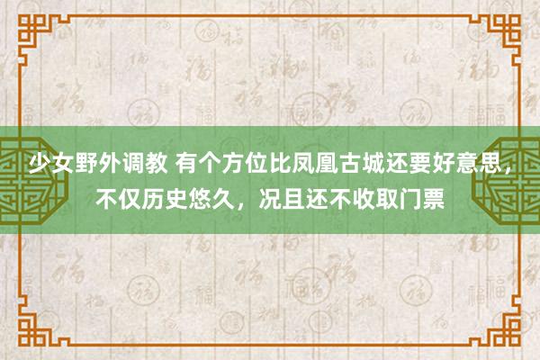 少女野外调教 有个方位比凤凰古城还要好意思，不仅历史悠久，况且还不收取门票