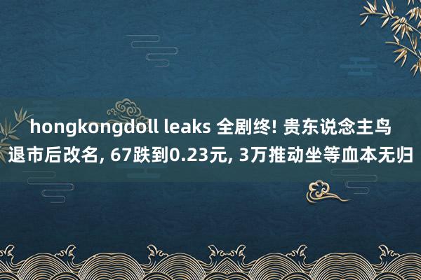 hongkongdoll leaks 全剧终! 贵东说念主鸟退市后改名， 67跌到0.23元， 3万推动坐等血本无归