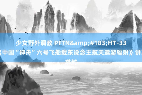 少女野外调教 PFTN&#183;HT-33-1《中国“神舟”六号飞船载东说念主航天遨游辐射》讲求封