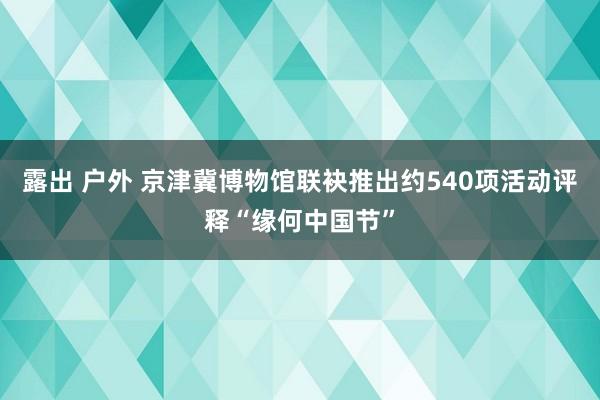 露出 户外 京津冀博物馆联袂推出约540项活动评释“缘何中国节”