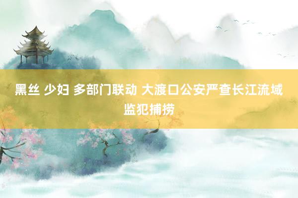 黑丝 少妇 多部门联动 大渡口公安严查长江流域监犯捕捞