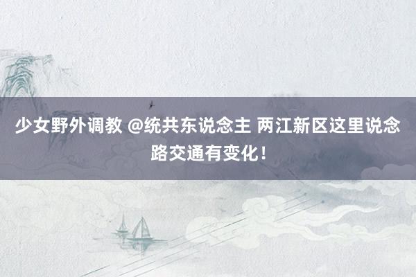 少女野外调教 @统共东说念主 两江新区这里说念路交通有变化！