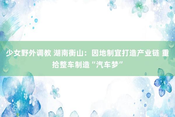 少女野外调教 湖南衡山：因地制宜打造产业链 重拾整车制造“汽车梦”