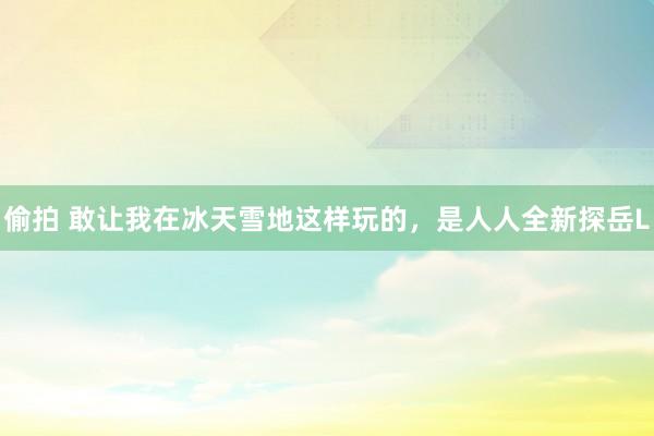 偷拍 敢让我在冰天雪地这样玩的，是人人全新探岳L