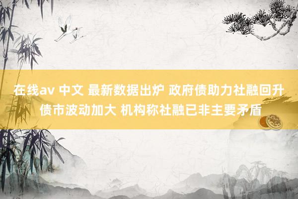 在线av 中文 最新数据出炉 政府债助力社融回升 债市波动加大 机构称社融已非主要矛盾