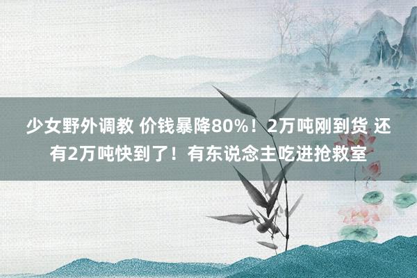 少女野外调教 价钱暴降80%！2万吨刚到货 还有2万吨快到了！有东说念主吃进抢救室