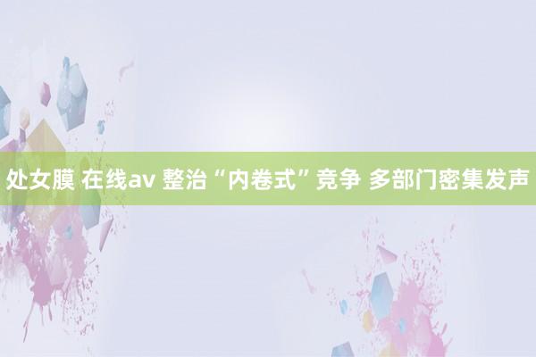 处女膜 在线av 整治“内卷式”竞争 多部门密集发声