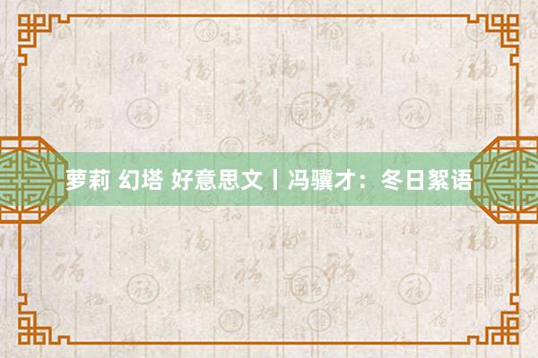 萝莉 幻塔 好意思文丨冯骥才：冬日絮语