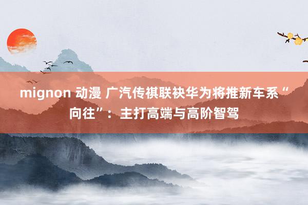 mignon 动漫 广汽传祺联袂华为将推新车系“向往”：主打高端与高阶智驾