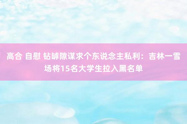 高合 自慰 钻罅隙谋求个东说念主私利：吉林一雪场将15名大学生拉入黑名单