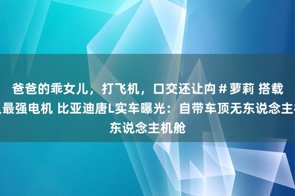 爸爸的乖女儿，打飞机，口交还让禸＃萝莉 搭载人人最强电机 比亚迪唐L实车曝光：自带车顶无东说念主机舱