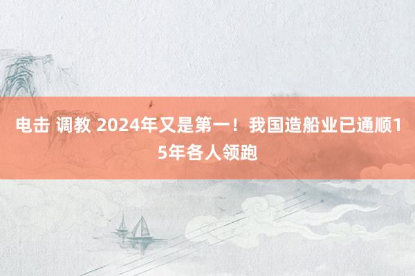 电击 调教 2024年又是第一！我国造船业已通顺15年各人领跑