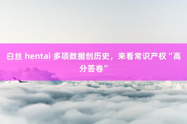 白丝 hentai 多项数据创历史，来看常识产权“高分答卷”