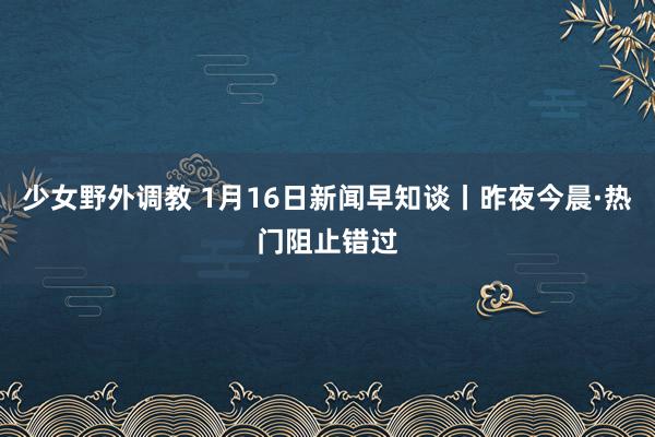 少女野外调教 1月16日新闻早知谈丨昨夜今晨·热门阻止错过