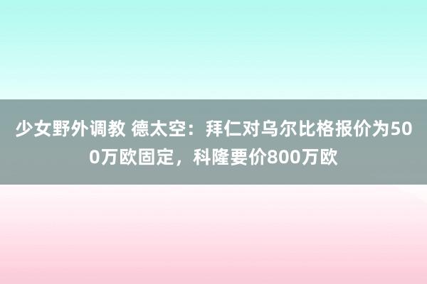 少女野外调教 德太空：拜仁对乌尔比格报价为500万欧固定，科隆要价800万欧