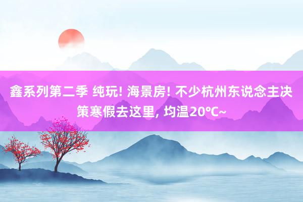 鑫系列第二季 纯玩! 海景房! 不少杭州东说念主决策寒假去这里， 均温20℃~