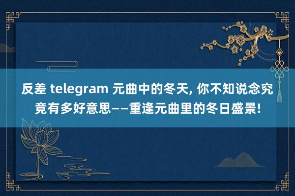 反差 telegram 元曲中的冬天， 你不知说念究竟有多好意思——重逢元曲里的冬日盛景!