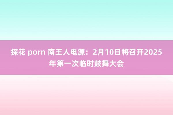 探花 porn 南王人电源：2月10日将召开2025年第一次临时鼓舞大会