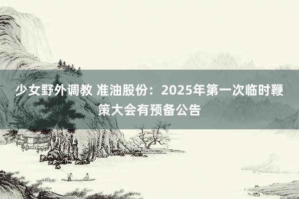 少女野外调教 准油股份：2025年第一次临时鞭策大会有预备公告