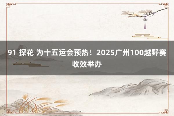 91 探花 为十五运会预热！2025广州100越野赛收效举办