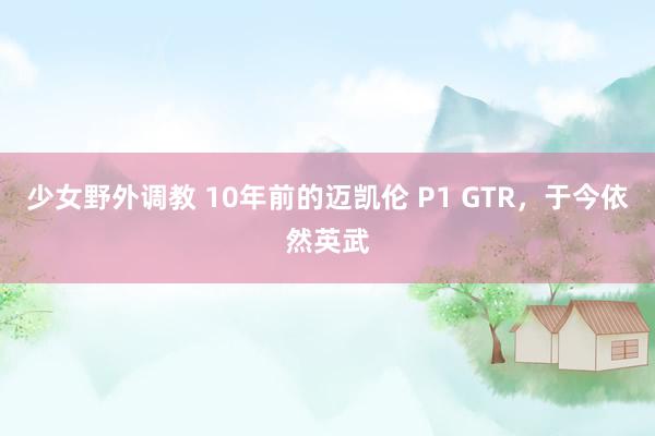 少女野外调教 10年前的迈凯伦 P1 GTR，于今依然英武