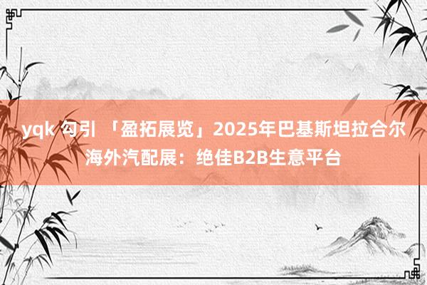 yqk 勾引 「盈拓展览」2025年巴基斯坦拉合尔海外汽配展：绝佳B2B生意平台